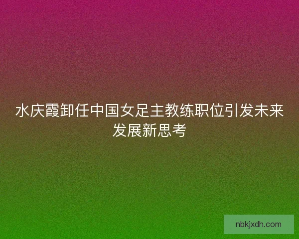 水庆霞卸任中国女足主教练职位引发未来发展新思考