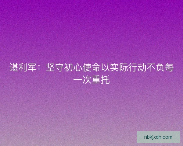 谌利军：坚守初心使命以实际行动不负每一次重托