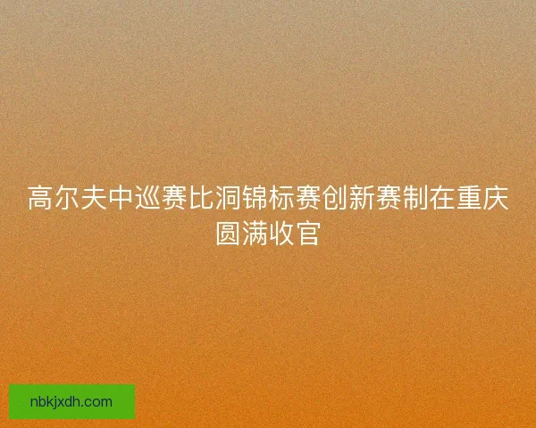 高尔夫中巡赛比洞锦标赛创新赛制在重庆圆满收官